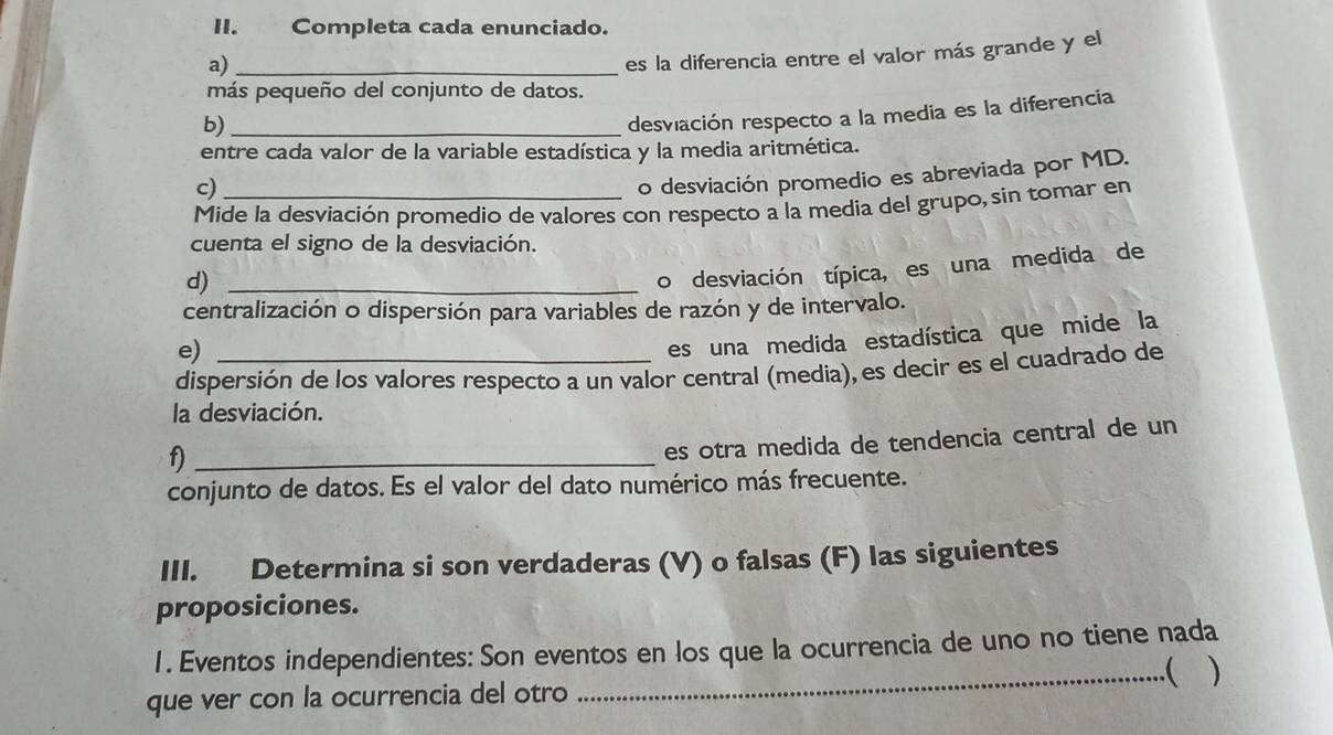 Completa cada enunciado. 
a)_ 
es la diferencia entre el valor más grande y el 
más pequeño del conjunto de datos. 
b)_ 
desviación respecto a la media es la diferencia 
entre cada valor de la variable estadística y la media aritmética. 
c) 
o desviación promedio es abreviada por MD. 
Mide la desviación promedio de valores con respecto a la media del grupo, sin tomar en 
cuenta el signo de la desviación. 
d)_ 
o desviación típica, es una medida de 
centralización o dispersión para variables de razón y de intervalo. 
e) 
es una medida estadística que mide la 
dispersión de los valores respecto a un valor central (media), es decir es el cuadrado de 
la desviación. 
f)_ 
es otra medida de tendencia central de un 
conjunto de datos. Es el valor del dato numérico más frecuente. 
III. Determina si son verdaderas (V) o falsas (F) las siguientes 
proposiciones. 
1 . Eventos independientes: Son eventos en los que la ocurrencia de uno no tiene nada 
_( ) 
que ver con la ocurrencia del otro