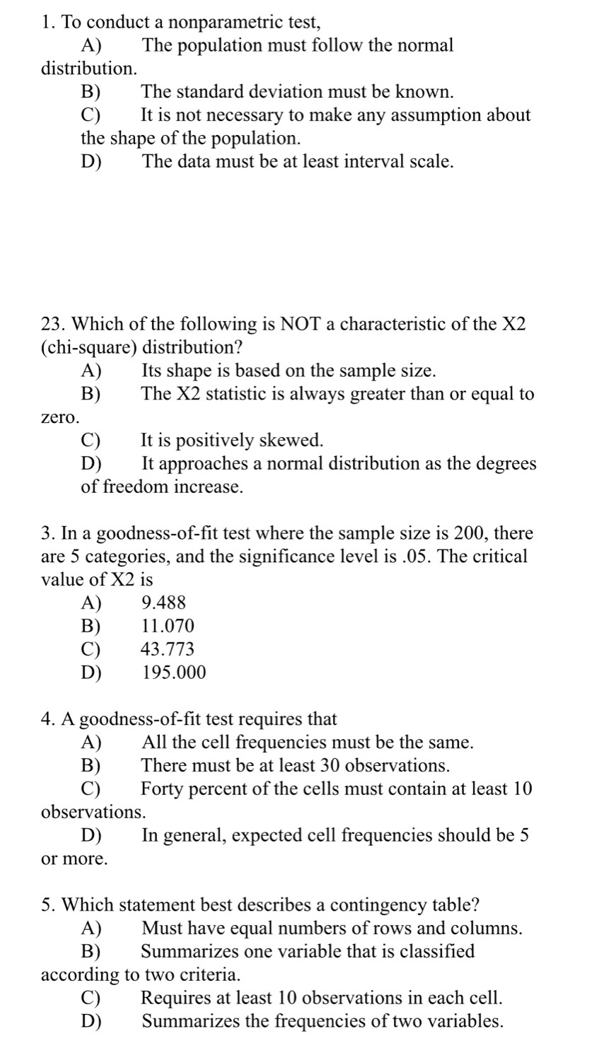 To conduct a nonparametric test,
A) The population must follow the normal
distribution.
B) The standard deviation must be known.
C) It is not necessary to make any assumption about
the shape of the population.
D) The data must be at least interval scale.
23. Which of the following is NOT a characteristic of the X2
(chi-square) distribution?
A) Its shape is based on the sample size.
B) The X2 statistic is always greater than or equal to
zero.
C) It is positively skewed.
D) It approaches a normal distribution as the degrees
of freedom increase.
3. In a goodness-of-fit test where the sample size is 200, there
are 5 categories, and the significance level is . 05. The critical
value of X2 is
A) 9.488
B) 11.070
C) 43.773
D) 195.000
4. A goodness-of-fit test requires that
A) All the cell frequencies must be the same.
B) There must be at least 30 observations.
C) Forty percent of the cells must contain at least 10
observations.
D) In general, expected cell frequencies should be 5
or more.
5. Which statement best describes a contingency table?
A) Must have equal numbers of rows and columns.
B) Summarizes one variable that is classified
according to two criteria.
C) Requires at least 10 observations in each cell.
D) Summarizes the frequencies of two variables.