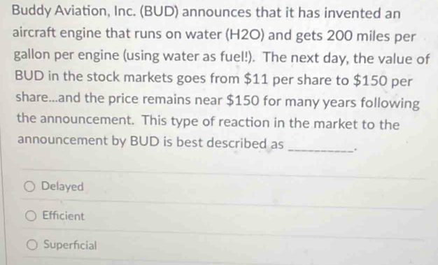 Buddy Aviation, Inc. (BUD) announces that it has invented an
aircraft engine that runs on water (H2O) and gets 200 miles per
gallon per engine (using water as fuel!). The next day, the value of
BUD in the stock markets goes from $11 per share to $150 per
share...and the price remains near $150 for many years following
the announcement. This type of reaction in the market to the
announcement by BUD is best described as _.
Delayed
Efficient
Superficial