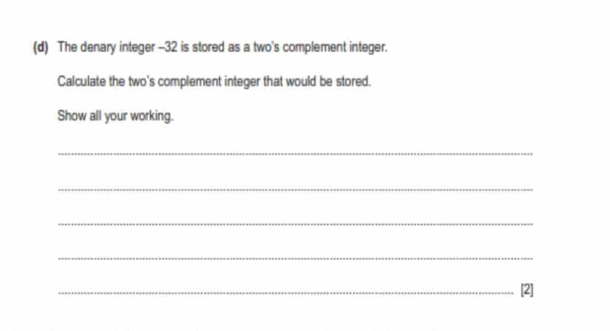 The denary integer - -32 is stored as a two's complement integer. 
Calculate the two's complement integer that would be stored. 
Show all your working. 
_ 
_ 
_ 
_ 
_[2]