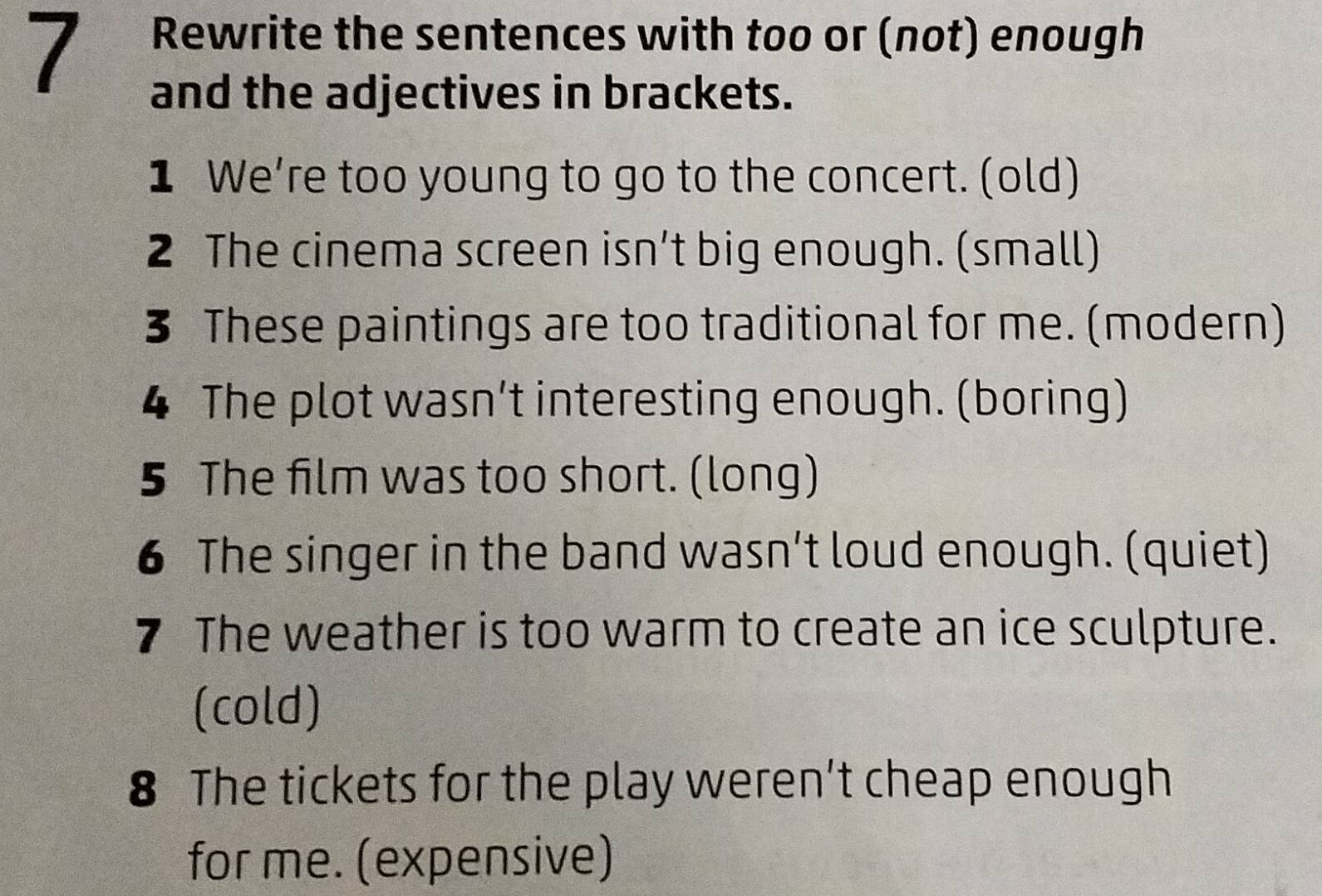 Rewrite the sentences with too or (not) enough 
and the adjectives in brackets. 
1 We’re too young to go to the concert. (old) 
2 The cinema screen isn’t big enough. (small) 
3 These paintings are too traditional for me. (modern) 
4 The plot wasn’t interesting enough. (boring) 
5 The film was too short. (long) 
6 The singer in the band wasn’t loud enough. (quiet) 
7 The weather is too warm to create an ice sculpture. 
(cold) 
8 The tickets for the play weren’t cheap enough 
for me. (expensive)