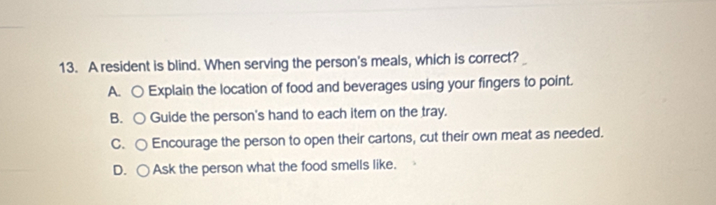 A resident is blind. When serving the person's meals, which is correct?
A. ○ Explain the location of food and beverages using your fingers to point.
B. ○ Guide the person's hand to each item on the tray.
C.○ Encourage the person to open their cartons, cut their own meat as needed.
D. ○ Ask the person what the food smells like.