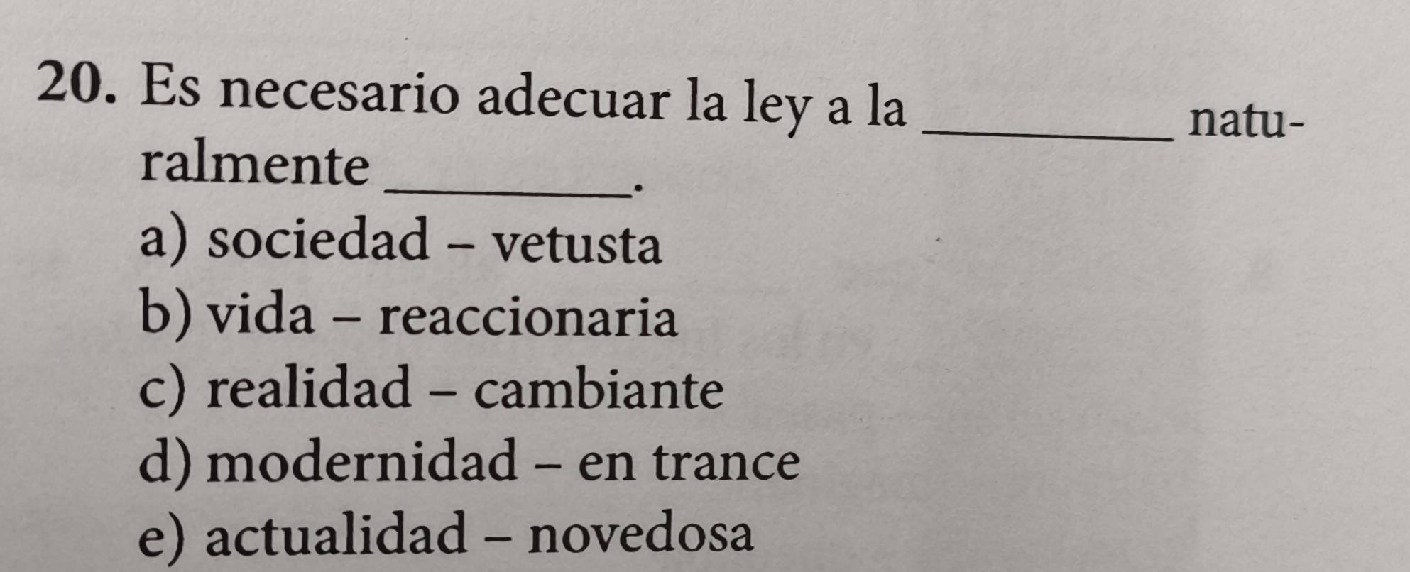 Es necesario adecuar la ley a la_
natu-
ralmente_
.
a) sociedad - vetusta
b) vida - reaccionaria
c) realidad - cambiante
d) modernidad - en trance
e) actualidad - novedosa