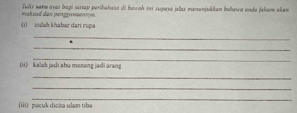 Tulis satu ayat bagi setiap peribahasa di bawah ini supaya jelas menunjukkan bahawa anda faham akan 
maksud dan penggunaannya. 
(i) indah khabar dari rupa 
_ 
_ 
_ 
(ii) kalah jadi abu menang jadi arang 
_ 
_ 
_ 
(iii) pucuk dicita ulam tiba