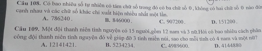 Có bao nhiêu số tự nhiên có tám chữ số trong đó có ba chữ số 0, không có hai chữ số 0 nào đứ
cạnh nhau và các chữ số khác chỉ xuất hiện nhiều nhất một lần.
A. 786240. B. 846000. C. 907200.
D. 151200.
Câu 109. Một đội thanh niên tình nguyện có 15 người,gồm 12 nam và 3 nữ.Hỏi có bao nhiêu cách phân
công đội thanh niên tình nguyện đó về giúp đỡ 3 tỉnh miền núi, sao cho mỗi tỉnh có 4 nam và một nữ?
A. 12141421. B. 5234234. C. 4989600. D. 4144880