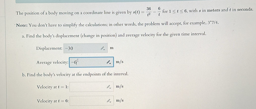 The position of a body moving on a coordinate line is given by s(t)= 36/t^2 - 6/t  for 1≤ t≤ 6 , with s in meters and t in seconds. 
Note: You don't have to simplify the calculations; in other words, the problem will accept, for example, 3^(*7/4)
a. Find the body’s displacement (change in position) and average velocity for the given time interval. 
Displacement: −30 m
Average velocity: -6^I m/s
b. Find the body’s velocity at the endpoints of the interval. 
Velocity at t=1: m/s
Velocity at t=6 m/s