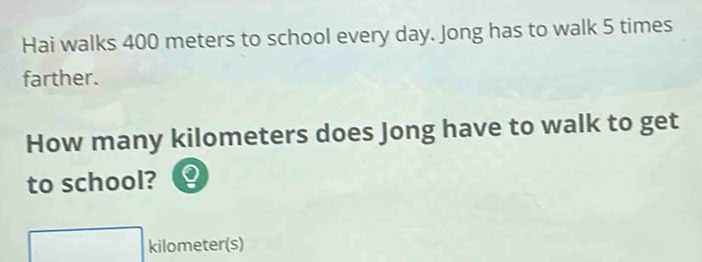 Hai walks 400 meters to school every day. Jong has to walk 5 times
farther. 
How many kilometers does Jong have to walk to get 
to school?
kilometer(s)