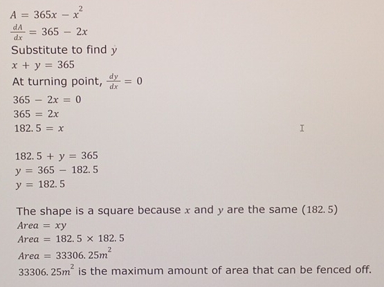 A=365x-x^2
 dA/dx =365-2x
Substitute to find y
x+y=365
At turning point,  dy/dx =0
365-2x=0
365=2x
182.5=x
182.5+y=365
y=365-182.5
y=182.5
The shape is a square because x and y are the same (182. 5)
Area=xy
Area =182.5* 182.5
Area =33306.25m^2
33306.25m^2 is the maximum amount of area that can be fenced off.