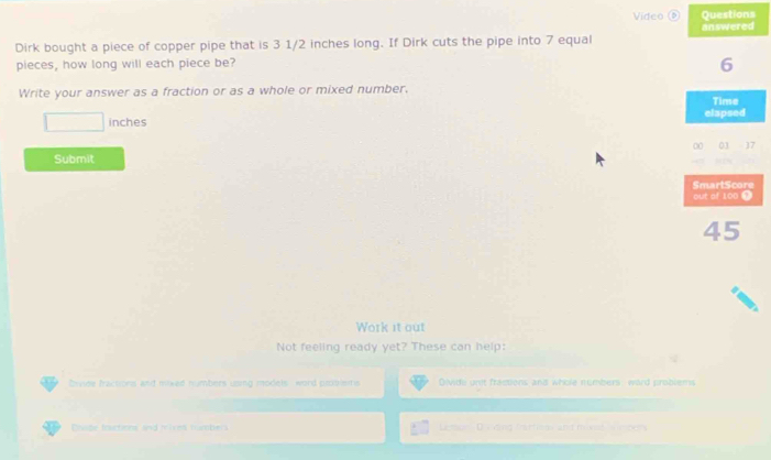 Video Questions 
Dirk bought a piece of copper pipe that is 3 1/2 inches long. If Dirk cuts the pipe into 7 equal answered 
pieces, how long will each piece be?
6
Write your answer as a fraction or as a whole or mixed number, Time 
□ inches elapsed 
00 03 - 17 
Submit 
SmartScore 
out of 100 Ω
45
Work it out 
Not feeling ready yet? These can help: 
Drvide fractions and mixed numbers uping models , word proonsitis Divide unit fractions and whole numbers, word problems 
Dte fotions and m et tub l Lemue D vding frattiem and mived Neber