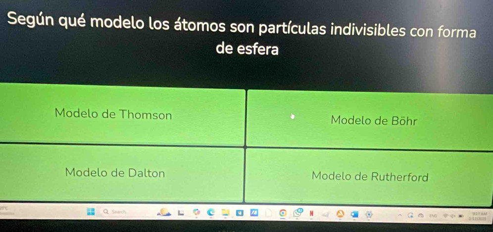 Según qué modelo los átomos son partículas indivisibles con forma
de esfera
Modelo de Thomson Modelo de Böhr
Modelo de Dalton Modelo de Rutherford
Soarch