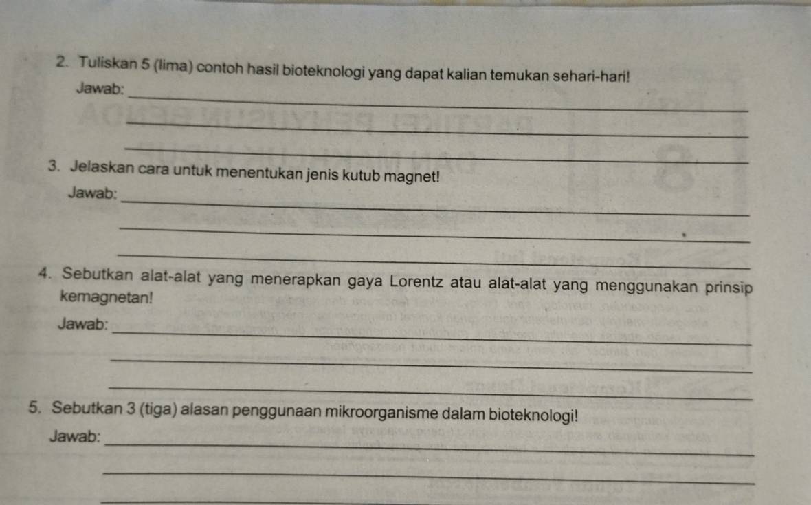 Tuliskan 5 (lima) contoh hasil bioteknologi yang dapat kalian temukan sehari-hari! 
_ 
Jawab: 
_ 
_ 
3. Jelaskan cara untuk menentukan jenis kutub magnet! 
_ 
Jawab: 
_ 
_ 
4. Sebutkan alat-alat yang menerapkan gaya Lorentz atau alat-alat yang menggunakan prinsip 
kemagnetan! 
_ 
Jawab: 
_ 
_ 
5. Sebutkan 3 (tiga) alasan penggunaan mikroorganisme dalam bioteknologi! 
_ 
Jawab: 
_ 
_