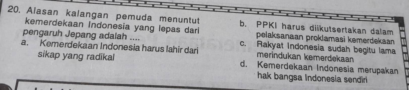 Alasan kalangan pemuda menuntut b. PPKI harus diikutsertakan dalam
kemerdekaan Indonesia yang lepas dari pelaksanaan proklamasi kemerdekaan
pengaruh Jepang adalah .... c. Rakyat Indonesia sudah begitu lama
a. Kemerdekaan Indonesia harus lahir dari merindukan kemerdekaan
sikap yang radikal d. Kemerdekaan Indonesia merupakan
hak bangsa Indonesia sendiri