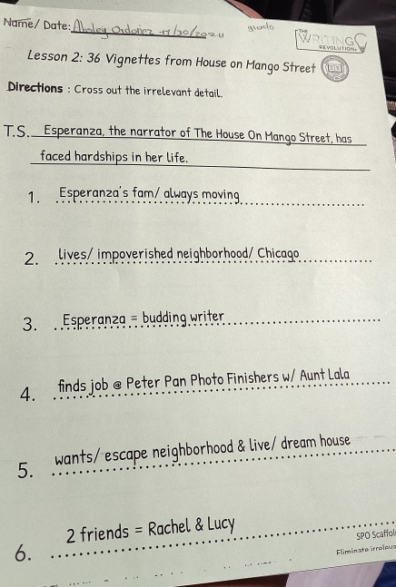 gielo 
Name/ Date:_ WRITING REVOLUTION 
Lesson 2:36 Vignettes from House on Mango Street 
Directions : Cross out the irrelevant detail. 
T.S. Esperanza, the narrator of The House On Mango Street, has 
_ 
faced hardships in her life. 
_ 
1. Esperanza's fam/ always moving 
2. lives/ impoverished neighborhood/ Chicago 
3. Esperanza - budding writer 
4. finds job @ Peter Pan Photo Finishers w/ Aunt Lala 
5 wants/ escape neighborhood & live/ dream house 
2 friends = Rachel & Lucy 
SPO Scaffol 
6. 
liminate irreïma