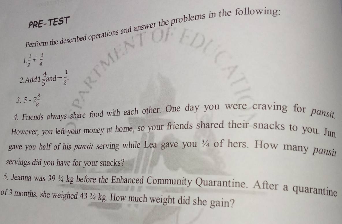 PRE-TEST 
Perform the described operations and answer the problems in the following.
1. 1/2 + 1/4 
2.Add1  4/5  and - 1/2 . 
3. 5-2 3/8 
4. Friends always share food with each other. One day you were craving for pansit. 
However, you left your money at home, so your friends shared their snacks to you. Jun 
gave you half of his pansit serving while Lea gave you ¾ of hers. How many pansit 
servings did you have for your snacks? 
5. Jeanna was 39 ¼ kg before the Enhanced Community Quarantine. After a quarantine 
of 3 months, she weighed 43 ¾ kg. How much weight did she gain?