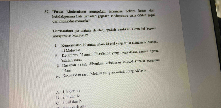 “Pasca Modernisme merupakan fenomena baharu kesan dari
ketidakpuasan hati terhadap gagasan modernisme yang dilihat gagal
dan menindas manusia.”
Berdasarkan pernyataan di atas, apakah implikasi aliran ini kepada
masyarakat Malaysia?
i. Kemunculan fahaman Islam liberal yang mula mengambil tempat
di Malaysia
ii. Kelahiran fahaman Pluralisme yang menyatakan semua agama
adalah sama
iii. Desakan untuk diberikan kebebasan murtad kepada penganut
Islam
iv. Kewujudan rasul Melayu yang mewakili orang Melayu
A. i, ii dan iii
B. i, ii dan iv
C. ii, iii dan iv
Semua di atas