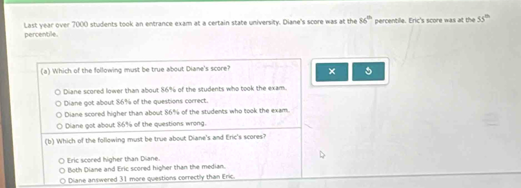 Last year over 7000 students took an entrance exam at a certain state university. Diane's score was at the 86^(th) percentile. Eric's score was at the 55^(th)
percentile.
(a) Which of the following must be true about Diane's score?
×
Diane scored lower than about 86% of the students who took the exam.
Diane got about 86% of the questions correct.
Diane scored higher than about 86% of the students who took the exam.
Diane got about 86% of the questions wrong.
(b) Which of the following must be true about Diane's and Eric's scores?
Eric scored higher than Diane.
Both Diane and Eric scored higher than the median.
Diane answered 31 more questions correctly than Eric.