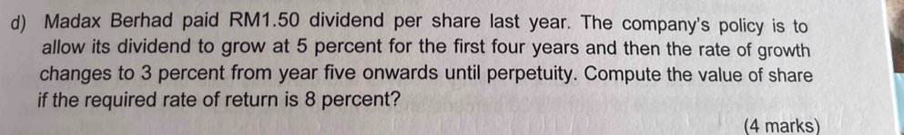 Madax Berhad paid RM1.50 dividend per share last year. The company's policy is to 
allow its dividend to grow at 5 percent for the first four years and then the rate of growth 
changes to 3 percent from year five onwards until perpetuity. Compute the value of share 
if the required rate of return is 8 percent? 
(4 marks)