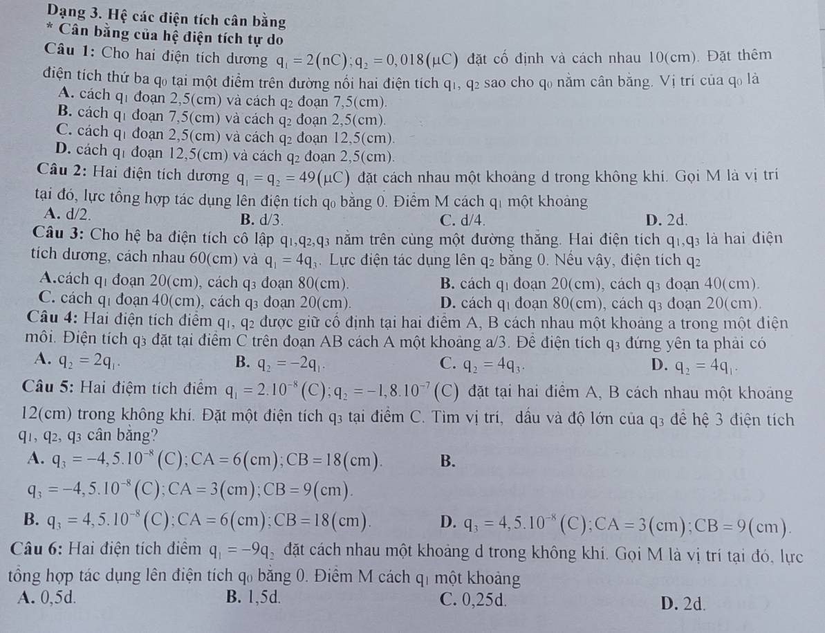 Dạng 3. Hệ các điện tích cân bằng
* Cân bằng của hệ điện tích tự do
Câu 1: Cho hai điện tích dương q_1=2(nC);q_2=0,018(mu C) đặt cố định và cách nhau 10(cm). Đặt thêm
điện tích thứ ba q₀ tại một điểm trên đường nổi hai điện tích q1, q2 sao cho q₀ nằm cân bằng. Vị trí của qo là
A. cách q_1 đoạn 2,5(cm) và cách q_2 đoạn 7,5(cm).
B. cách q đoạn 7,5(cm) và cách q_2 đoạn 2,5(cm).
C. cách q đoạn 2,5(cm) và cách q_2 đoạn 12,5(cm).
D. cách q đoạn 12,5(cm) và cách q_2 đoạn 2,5(cm).
Câu 2: Hai điện tích dương q_1=q_2=49(mu C) đặt cách nhau một khoảng d trong không khí. Gọi M là vị trí
tại đó, lực tổng hợp tác dụng lên điện tích q_0 bằng 0. Điểm M cách q_1 một khoảng
A. d/2. B. d/3. C. d/4. D. 2d.
Câu 3: Cho hệ ba điện tích cô lập q1,q2,q3 năm trên cùng một đường thăng. Hai điện tích q_1,q_3 là hai điện
tích dương, cách nhau 60(cm) và q_1=4q_3. Lực điện tác dụng lên q_2 bằng 0. Nếu vậy, điện tích q_2
A.cách 4 đoạn 20(cm), cách q_3 đoạn 80(cm). B. cách q_1 đoạn 20(cm), cách q_3 đoạn 40(cm).
C. cách q 1 đoạn 40(cm), cách q đoạn 20(cm). D. cách q_1 đoạn 80(c :m), cách q_3 đoạn 20(cm).
Câu 4: Hai điện tích điểm q_1,q_2 được giữ cổ định tại hai điểm A, B cách nhau một khoảng a trong một điện
môi. Điện tích q_3 đặt tại điểm C trên đoạn AB cách A một khoảng a/3. Để điện tích q_3 đứng yên ta phải có
A. q_2=2q_1. B. q_2=-2q_1. C. q_2=4q_3. D. q_2=4q_1.
Câu 5: Hai điệm tích điểm q_1=2.10^(-8)(C);q_2=-1,8.10^(-7) (C) đặt tại hai điểm A, B cách nhau một khoảng
12(cm) trong không khí. Đặt một điện tích q3 tại điểm C. Tìm vị trí, dầu và độ lớn của q3 để hệ 3 điện tích
q1, q2, q3 cân bǎng?
A. q_3=-4,5.10^(-8)(C);CA=6(cm);CB=18(cm). B.
q_3=-4,5.10^(-8)(C);CA=3(cm);CB=9(cm).
B. q_3=4,5.10^(-8)(C);CA=6(cm);CB=18(cm). D. q_3=4,5.10^(-8)(C); CA=3(cm);CB=9(cm).
Câu 6: Hai điện tích điểm q_1=-9q_2 đặt cách nhau một khoảng d trong không khí. Gọi M là vị trí tại đó, lực
tổng hợp tác dụng lên điện tích q₀ bằng 0. Điểm M cách qī một khoảng
A. 0,5d. B. 1,5d. C. 0,25d. D. 2d.