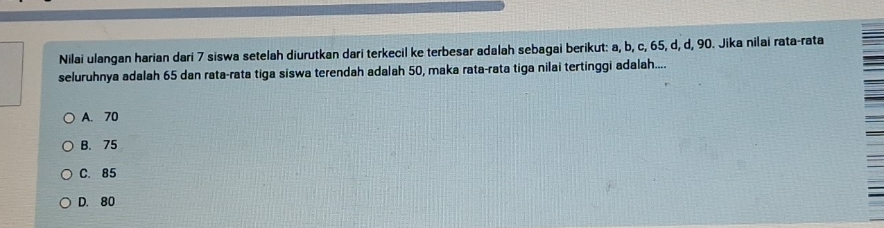 Nilai ulangan harian dari 7 siswa setelah diurutkan dari terkecil ke terbesar adalah sebagai berikut: a, b, c, 65, d, d, 90. Jika nilai rata-rata
seluruhnya adalah 65 dan rata-rata tiga siswa terendah adalah 50, maka rata-rata tiga nilai tertinggi adalah....
A. 70
B. 75
C. 85
D. 80