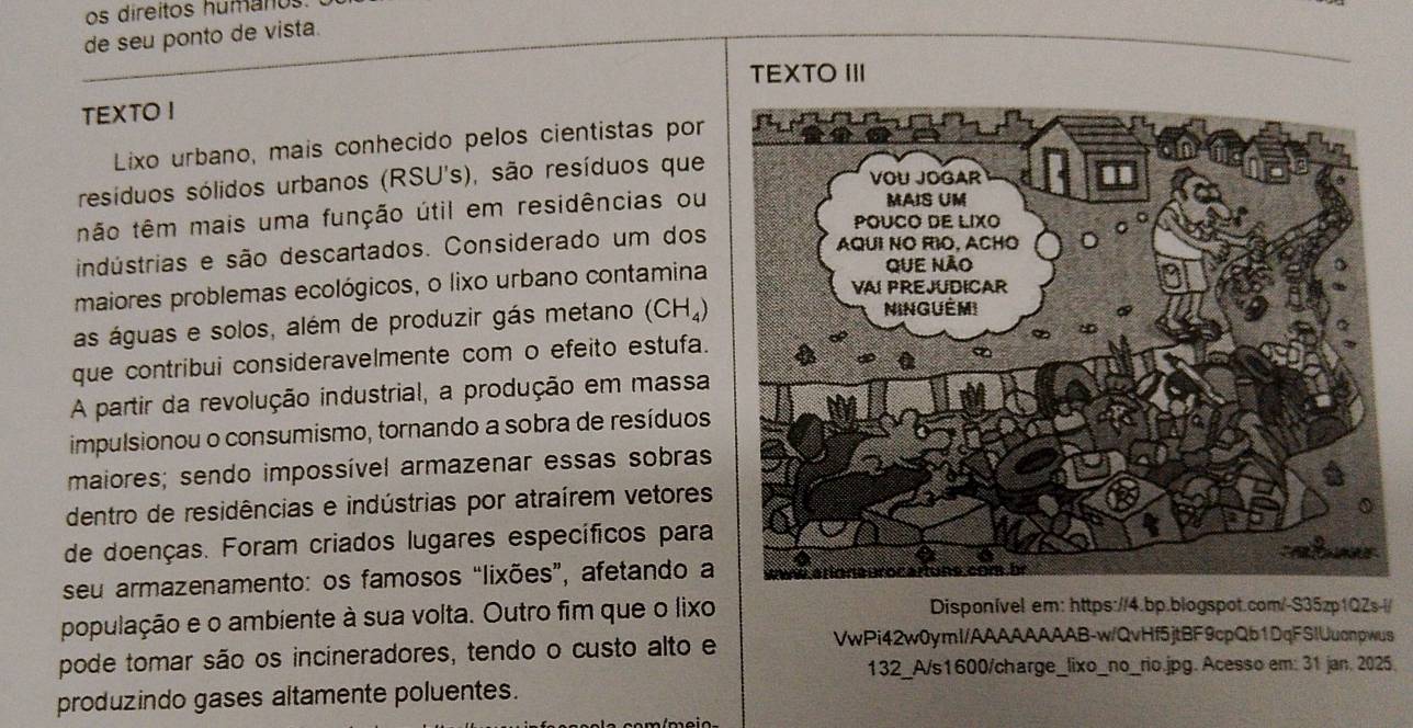 os direitos humanos. 
de seu ponto de vista. 
TEXTO II 
TEXTO I 
Lixo urbano, mais conhecido pelos cientistas por 
resíduos sólidos urbanos (RSU's), são resíduos que 
tão têm mais uma função útil em residências ou 
indústrias e são descartados. Considerado um dos 
maiores problemas ecológicos, o lixo urbano contamina 
as águas e solos, além de produzir gás metano (CH_4)
que contribui consideravelmente com o efeito estufa. 
A partir da revolução industrial, a produção em massa 
impulsionou o consumismo, tornando a sobra de resíduos 
maiores; sendo impossível armazenar essas sobras 
dentro de residências e indústrias por atraírem vetores 
de doenças. Foram criados lugares específicos para 
seu armazenamento: os famosos “lixões”, afetando a 
população e o ambiente à sua volta. Outro fim que o lixo Disponível em: https://4.bp.blogspot.com/-S35zp1QZs-l/ 
pode tomar são os incineradores, tendo o custo alto e 
VwPi42w0ymI/AAAAAAAAB-w/QvHf5jtBF9cpQb1DqFSIUuonpwus 
132_A/s1600/charge_lixo_no_rio.jpg. Acesso em: 31 jan. 2025. 
produzindo gases altamente poluentes.