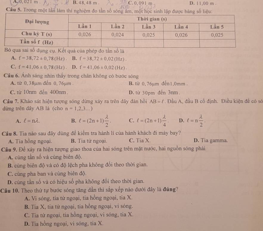 A. 0, 021 m . B. 4 8, 48 m . C. 0, 091 m C D. 11,00 m .
Câu 5. Trong một lần làm thí nghiệm đo tần số sóng âm, một học sinh lập được bảng số liệu:
ả của phép do tần số là
A. f=38,72± 0,78(Hz). B. f=38,72± 0,02(Hz).
C. f=41,06± 0,78(Hz) D. f=41,06± 0,02(Hz).
Câu 6. Ánh sáng nhìn thấy trong chân không có bước sóng
A. từ 0, 38μm đến 0, 76μm . B. từ 0, 76µm đến1,0mm .
C. từ 10nm đến 400nm. D. từ 30pm đến 3nm.
Câu 7. Khảo sát hiện tượng sóng dừng xảy ra trên dây đàn hồi AB=ell. Đầu A, đầu B cố định. Điều kiện đề có só
đừng trên dây AB là (cho n=1,2,3...)
A. ell =nlambda . B. ell =(2n+1) lambda /2 . C. ell =(2n+1) lambda /4 . D. ell =n lambda /2 .
Cầu 8. Tia nào sau đây dùng đề kiểm tra hành lí của hành khách đi máy bay?
A. Tia hồng ngoại. B. Tia tử ngoại. C. Tia X. D. Tia gamma.
Cầu 9. Để xảy ra hiện tượng giao thoa của hai sóng trên mặt nước, hai nguồn sóng phải
A. cùng tần số và cùng biên độ.
B. cùng biên độ và có độ lệch pha không đổi theo thời gian.
C. cùng pha ban và cùng biên độ.
D. cùng tần số và có hiệu số pha không đổi theo thời gian.
Câu 10. Theo thứ tự bước sóng tăng dần thì sắp xếp nào dưới đây là đúng?
A. Vi sóng, tia từ ngoại, tia hồng ngoại, tia X.
B. Tia X, tia tử ngoại, tia hồng ngoại, vi sóng.
C. Tia tử ngoại, tia hồng ngoại, vi sóng, tia X.
D. Tia hồng ngoại, vi sóng, tia X.