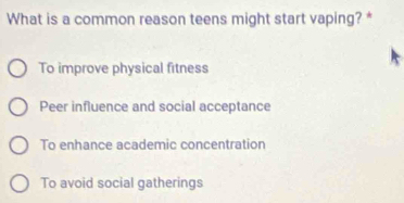 What is a common reason teens might start vaping? *
To improve physical fitness
Peer influence and social acceptance
To enhance academic concentration
To avoid social gatherings