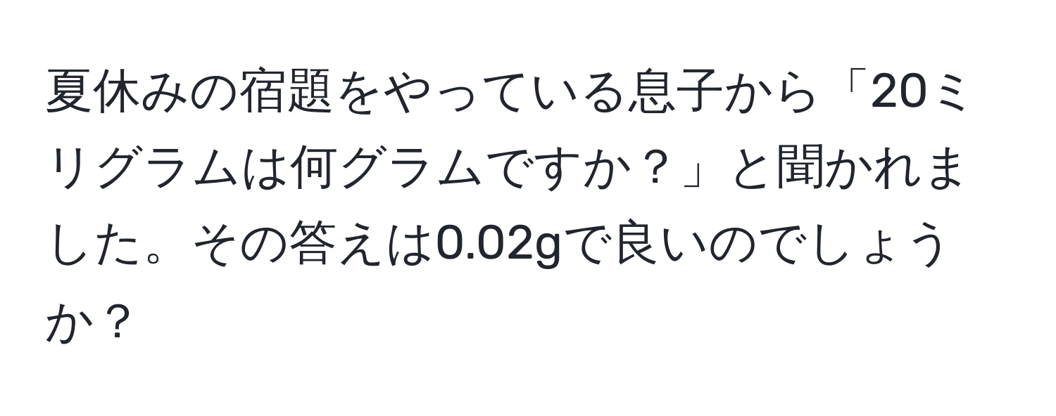 夏休みの宿題をやっている息子から「20ミリグラムは何グラムですか？」と聞かれました。その答えは0.02gで良いのでしょうか？