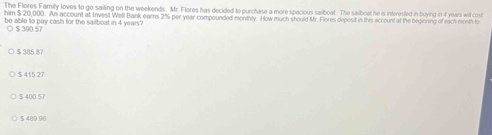 The Flores Family loves to go sailing on the weekends. Mr. Flores has decided to purchase a more spacious sailboat. The sailboat he is interested in buying in 4 years will cost
him $ 20,000. An account at Invest Well Bank earns 2% per year compounded monthly. How much should Mr. Flores deposit in this account at the beginning of each month to
be able to pay cash for the sailboat in 4 years?
$ 390.57
$ 385.87
$ 415.27
$ 400.57
$ 489.98