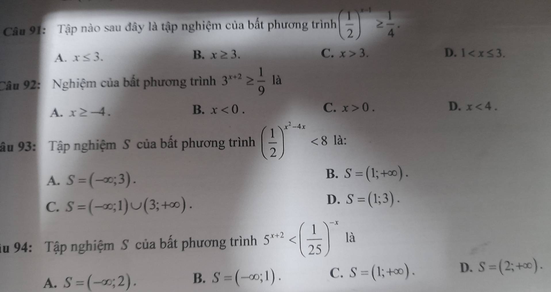 Tập nào sau đây là tập nghiệm của bất phương trình ( 1/2 )^x-1≥  1/4 .
A. x≤ 3.
B. x≥ 3. C. x>3. D. 1 . 
Câu 92: Nghiệm của bất phương trình 3^(x+2)≥  1/9  là
B、
A. x≥ -4. x<0</tex>. C. x>0.
D. x<4</tex>. 
ậu 93: Tập nghiệm S của bất phương trình ( 1/2 )^x^2-4x<8</tex> là:
A. S=(-∈fty ;3).
B. S=(1;+∈fty ).
C. S=(-∈fty ;1)∪ (3;+∈fty ).
D. S=(1;3). 
Su 94: Tập nghiệm S của bất phương trình 5^(x+2) là
A. S=(-∈fty ;2).
B. S=(-∈fty ;1).
C. S=(1;+∈fty ).
D. S=(2;+∈fty ).