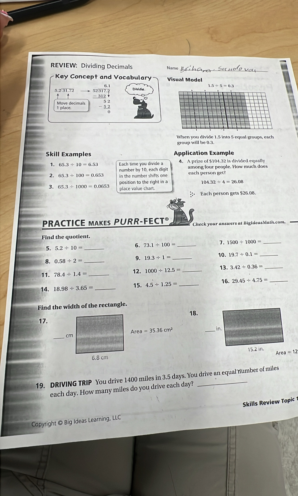 REVIEW: Dividing Decimals Name
Key Concept and Vocabulary Visual Model
6
1.5/ 5=0.3
5.2 31.72 Divide
Move decimals beginarrayr 52317.2 -312.1 hline 52 -52 hline 0endarray
1 place.
When you divide 1.5 into 5 equal groups, each
group will be 0.3.
Skill Examples Application Example
1. 65.3/ 10=6.53 Each time you divide a 4. A prize of $104.32 is divided equally
number by 10, each digit among four people. How much does
2. 65.3/ 100=0.653 in the number shifts one each person get?
position to the right in a 104.32/ 4=26.08
3. 65.3/ 1000=0.0653 place value chart.
Each person gets $26.08.
PRACTICE MAKES PURR-FECT® Check your answers at BigIdeasMath.com.
Find the quotient.
7. 1500/ 1000= _
5. 5.2/ 10= _
6. 73.1/ 100= _
8. 0.58/ 2= __10. 19.7/ 0.1= _
9. 19.3/ 1=
13. 3.42/ 0.36= _
12.
11. 78.4/ 1.4= _ 1000/ 12.5= _
16.
14. 18.98/ 3.65= _
15. 4.5/ 1.25= _ 29.45/ 4.75= _
Find the width of the rectangle.
18.
17.
19. DRIVING TRIP You drive 1400 miles in 3.5 days. You drive an equal number of miles
each day. How many miles do you drive each day?
Copyright © Big Ideas Learning, LLC Skills Review Topic 1