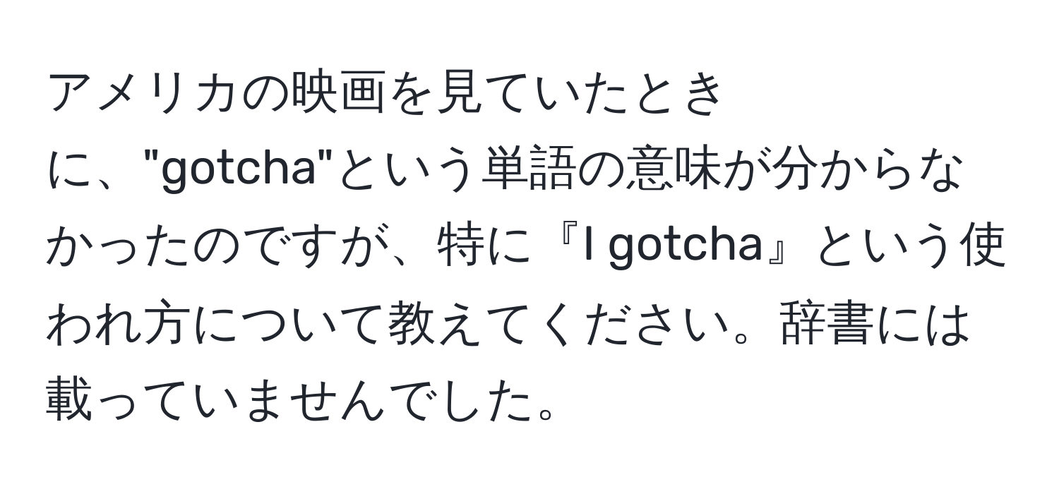 アメリカの映画を見ていたときに、"gotcha"という単語の意味が分からなかったのですが、特に『I gotcha』という使われ方について教えてください。辞書には載っていませんでした。