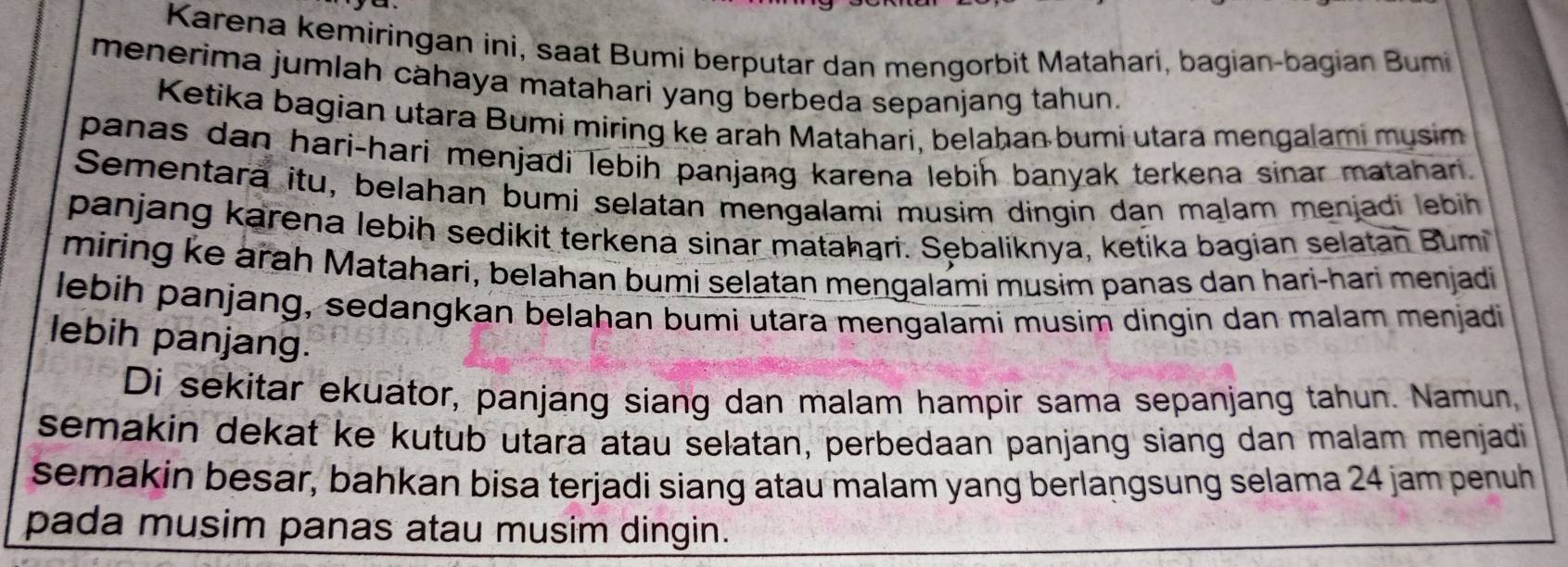 Karena kemiringan ini, saat Bumi berputar dan mengorbit Matahari, bagian-bagian Bumi 
menerima jumlah cahaya matahari yang berbeda sepanjang tahun. 
Ketika bagian utara Bumi miring ke arah Matahari, belahan bumi utara mengalami mysim 
panas dan hari-hari menjadi lebih panjang karena lebih banyak terkena sinar matahari. 
Sementara itu, belahan bumi selatan mengalami musim dingin dan malam menjadi lebih 
panjang karena lebih sedikit terkena sinar matahari. Sębaliknya, ketika bagian selatan Bumi 
miring ke arah Matahari, belahan bumi selatan mengalami musim panas dan hari-hari menjadi 
lebih panjang, sedangkan belahan bumi utara mengalami musim dingin dan malam menjadi 
lebih panjang. 
Di sekitar ekuator, panjang siang dan malam hampir sama sepanjang tahun. Namun, 
semakin dekat ke kutub utara atau selatan, perbedaan panjang siang dan malam menjadi 
semakin besar, bahkan bisa terjadi siang atau malam yang berlangsung selama 24 jam penuh 
pada musim panas atau musim dingin.