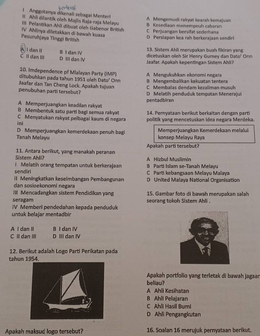 Anggotanya dikenali sebagai Menteri
A Mengemudi rakyat kearah kemajuan
II Ahli dilantik oleh Majlis Raja-raja Melayu B Kesediaan menempeuh cabaran
III Pelantikan Ahli dibuat oleh Gabenor British C Perjuangan bersifat sederhana
IV Ahlinya diletakkan di bawah kuasa
Pesuruhjaya Tinggi British
D Persiapan kea rah berkerajaan sendiri
13. Sistem Ahli merupakan buah fikiran yang
AI dan II B I dan IV
dicetuskan oleh Sir Henry Gurney dan Dato’ Onn
C lI dan III D III dan IV
Jaafar. Apakah kepentingan Sistem Ahli?
10. Imdependence pf Mlalayan Party (IMP) A Mengukuhkan ekonomi negara
ditubuhkan pada tahun 1951 oleh Dato’ Onn B Mengembalikan kekuatan tentera
Jaafar dan Tan Cheng Lock. Apakah tujuan C Membalas dendam kezaliman musuh
penubuhan parti tersebut? D Melatih penduduk tempatan Menerajui
pentadbiran
A Memperjuangkan keadilan rakyat
B Membentuk satu parti bagi semua rakyat 14. Pernyataan berikut berkaitan dengan parti
C Menyatukan rakyat pelbagai kaum di negara politik yang mencetuskan idea negara Merdeka.
ini
D Memperjuangkan kemerdekaan penuh bagi Memperjuangkan Kemerdekaan melalui
Tanah Melayu konsep Melayu Raya
Apakah parti tersebut?
11. Antara berikut, yang manakah peranan
Sistem Ahli? A Hizbul Muslimin
I Melatih orang tempatan untuk berkerajaan B Parti Islam se-Tanah Melayu
sendiri C Parti kebangsaan Melayu Malaya
II Meningkatkan keseimbangan Pembangunan D United Malaya National Organisation
dan sosioekonomi negara
III Mencadangkan sistem Pendidikan yang 15. Gambar foto di bawah merupakan salah
seragam seorang tokoh Sistem Ahli .
IV Memberi pendedahan kepada penduduk
untuk belajar mentadbir
A I dan II B I dan IV
C II dan III D III dan IV
12. Berikut adalah Logo Parti Perikatan pada
tahun 1954.
Apakah portfolio yang terletak di bawah jagaar
beliau?
A Ahli Kesihatan
B Ahli Pelajaran
C Ahli Hasil Bumi
D Ahli Pengangkutan
Apakah maksud logo tersebut? 16. Soalan 16 merujuk pernyataan berikut.