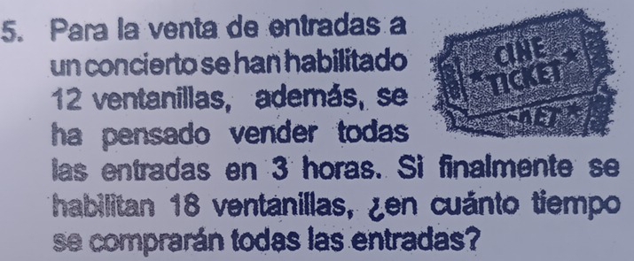 Para la venta de entradas a 
un concierto se han habilitado CINE 
TICKE
12 ventanillas, además, se 
o t 
ha pensado vender todas ==ISOET 
las entradas en 3 horas. Si finalmente se 
habilitan 18 ventanillas, ¿en cuánto tiempo 
se comprarán todas las entradas?