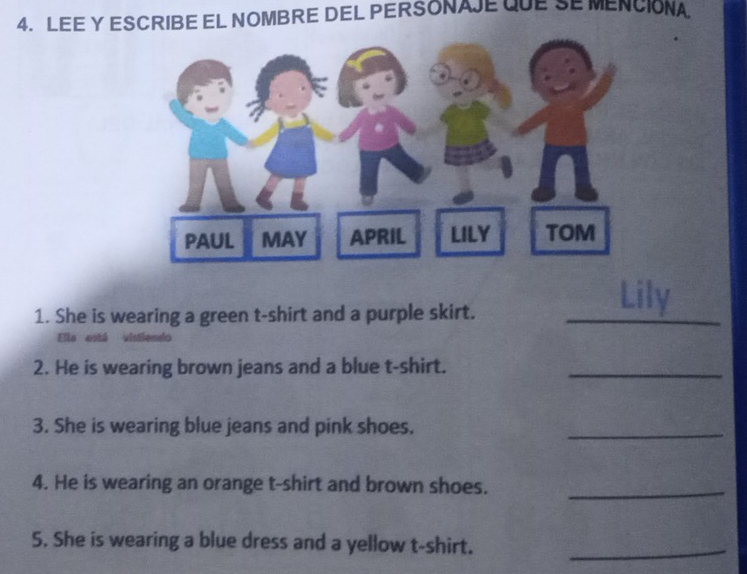 LEE Y ESCRIBE EL NOMBRE DEL PERSONAJE QUESE MENCIONA 
1. She is wearing a green t-shirt and a purple skirt. 
_ 
_ 
Lily 
Ela está vistiendo 
2. He is wearing brown jeans and a blue t-shirt._ 
3. She is wearing blue jeans and pink shoes. 
_ 
4. He is wearing an orange t-shirt and brown shoes._ 
5. She is wearing a blue dress and a yellow t-shirt._