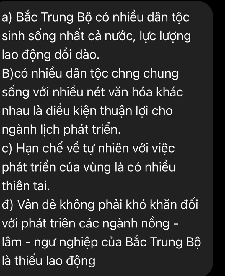 a) Bắc Trung Bộ có nhiều dân tộc
sinh sống nhất cả nước, lực lượng
lao động dồi dào.
B)có nhiều dân tộc chng chung
sống với nhiều nét văn hóa khác
nhau là diều kiện thuận lợi cho
ngành lịch phát triển.
c) Hạn chế về tự nhiên với việc
phát triển của vùng là có nhiều
thiên tai.
đ) Vản dẻ không phải khó khăn đối
với phát triên các ngành nồng -
lâm - ngư nghiệp của Bắc Trung Bộ
là thiếu lao động