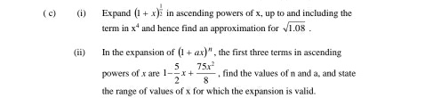 ( c) (i) Expand (1+x)^ 1/2  in ascending powers of x, up to and including the 
term in x^4 and hence find an approximation for sqrt(1.08). 
(ii) In the expansion of (1+ax)^n , the first three terms in ascending 
powers of x are 1- 5/2 x+ 75x^2/8  , find the values of n and a, and state 
the range of values of x for which the expansion is valid.