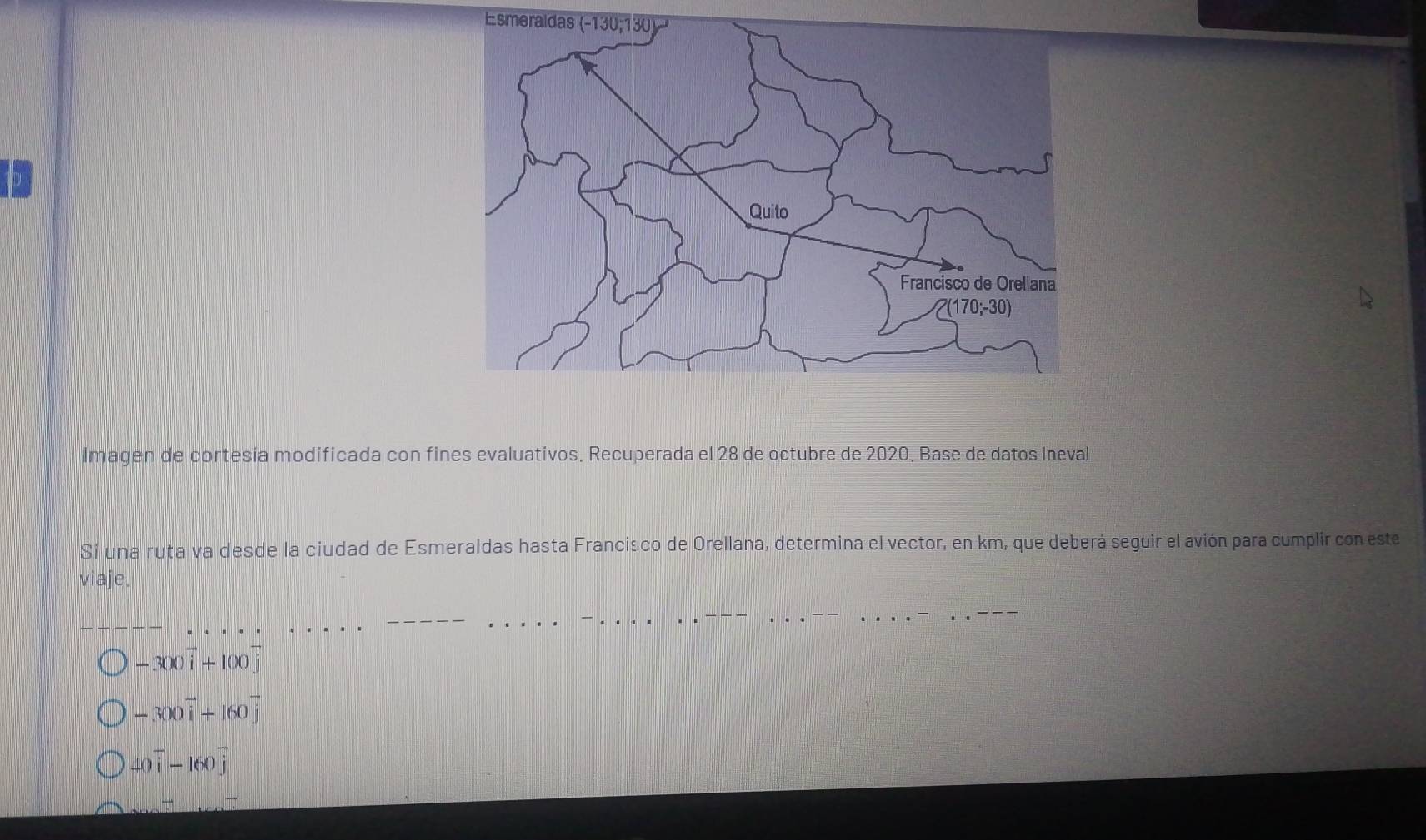 Esmeraldas
lmagen de cortesía modificada con fines evaluativos. Recuperada el 28 de octubre de 2020. Base de datos Ineval
Si una ruta va desde la ciudad de Esmeraldas hasta Francisco de Orellana, determina el vector, en km, que deberá seguir el avión para cumplir con este
viaje.
-300vector i+100vector j
-300vector i+160vector j
40overline i-160overline j
_ -_ 