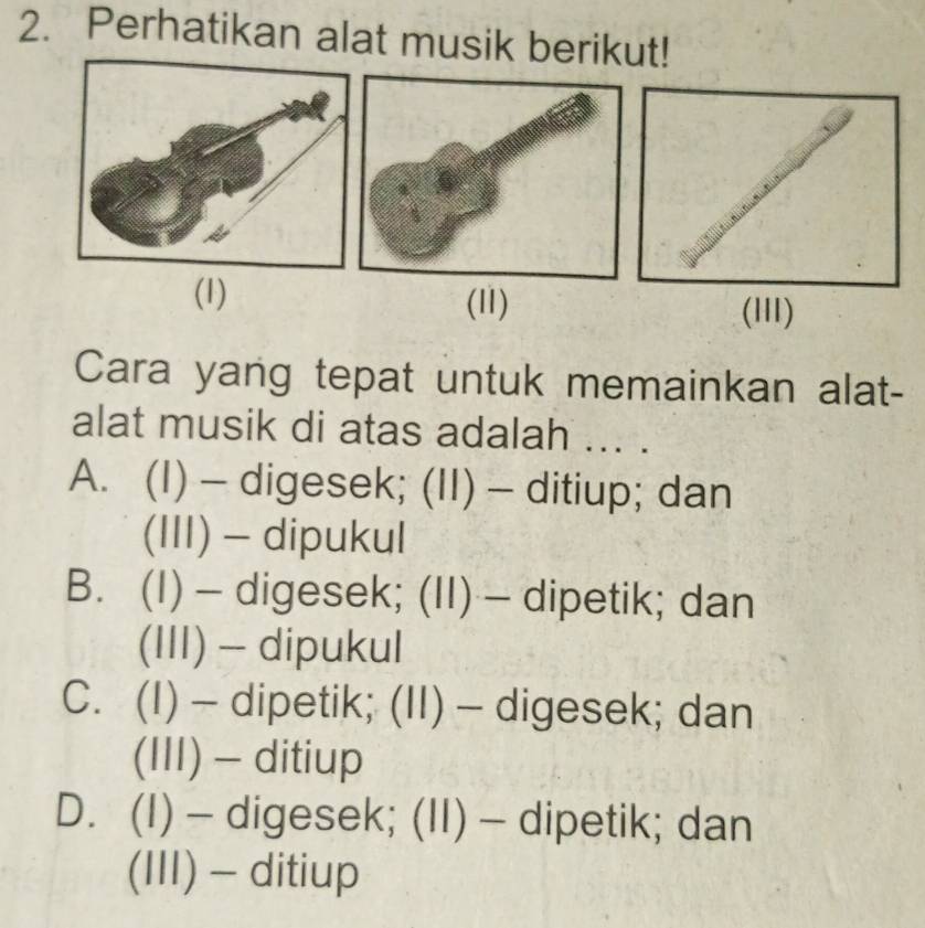 Perhatikan alat musik berikut!
(1) (11)
Cara yang tepat untuk memainkan alat-
alat musik di atas adalah ... .
A. (I) — digesek; (II) - ditiup; dan
(III) - dipukul
B. (I) — digesek; (II) — dipetik; dan
(III) - dipukul
C. (I) - dipetik; (II) - digesek; dan
(III) - ditiup
D. (I) — digesek; (II) — dipetik; dan
(III) - ditiup