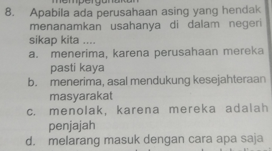 Apabila ada perusahaan asing yang hendak
menanamkan usahanya di dalam negeri
sikap kita ....
a. menerima, karena perusahaan mereka
pasti kaya
b. menerima, asal mendukung kesejahteraan
masyarakat
c. menolak, karena mereka adalah
penjajah
d. melarang masuk dengan cara apa saja