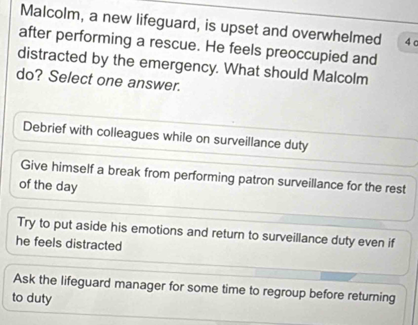 Malcolm, a new lifeguard, is upset and overwhelmed 4 c
after performing a rescue. He feels preoccupied and
distracted by the emergency. What should Malcolm
do? Select one answer.
Debrief with colleagues while on surveillance duty
Give himself a break from performing patron surveillance for the rest
of the day
Try to put aside his emotions and return to surveillance duty even if
he feels distracted
Ask the lifeguard manager for some time to regroup before returning
to duty