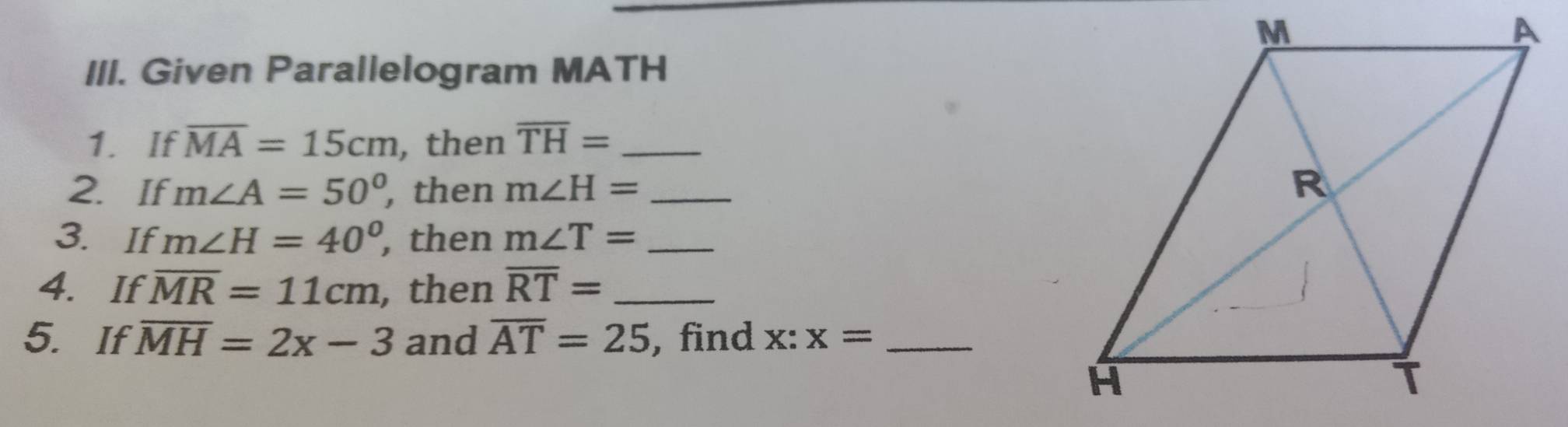 Given Parallelogram MATH
1. If overline MA=15cm , then overline TH= _ 
2. If m∠ A=50° , then m∠ H= _ 
3. If m∠ H=40° , then m∠ T= _ 
4. If overline MR=11cm , then overline RT= _ 
5. If overline MH=2x-3 and overline AT=25 , find x:x= _