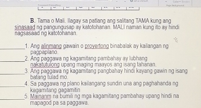 Color - ande 
Document Formatting Page Back ground 
B. Tama o Mali. llagay sa patlang ang salitang TAMA kung ang 
sinasaad ng pangungusap ay katotohanan. MALI naman kung ito ay hindi 
nagsasaad ng katotohanan. 
_1. Ang alinmang gawain o provertong binabalak ay kailangan ng 
pagpaplano. 
_ 
2. Ang paggawa ng kagamitang pambahay ay lubhang 
nakatutulong upang maging maayos ang isang tahanan. 
_ 
3. Ang paggawa ng kagamitang pangbahay hindi kayang gawin ng isang 
batang tulad mo. 
_4. Sa paggawa ng plano kailangang sundin una ang paghahanda ng 
kagamitang gagamitin 
_ 
5. Mainanm na bumili ng mga kagamitang pambahay upang hindi na 
mapagod pa sa paggawa.