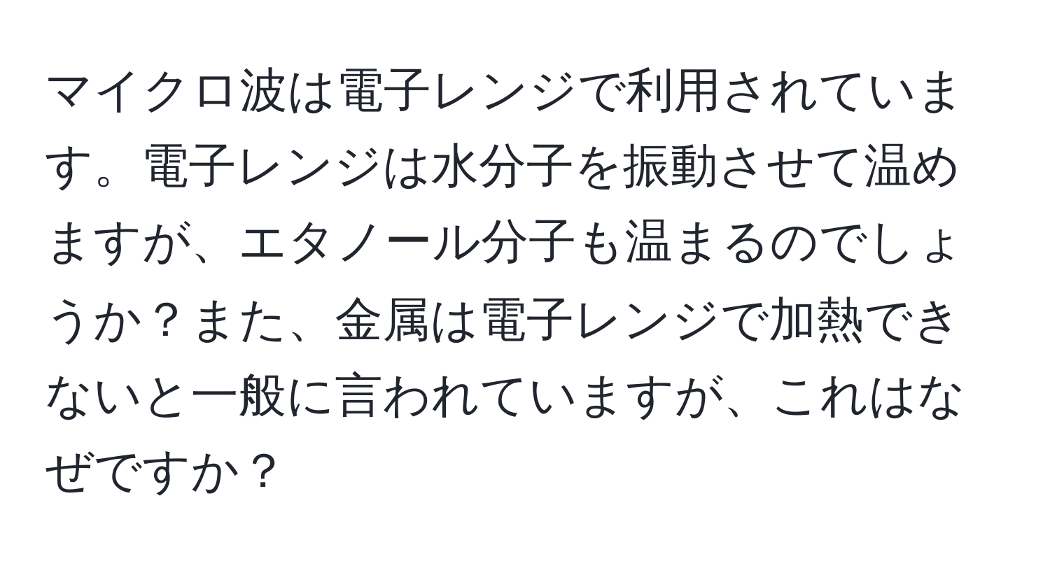 マイクロ波は電子レンジで利用されています。電子レンジは水分子を振動させて温めますが、エタノール分子も温まるのでしょうか？また、金属は電子レンジで加熱できないと一般に言われていますが、これはなぜですか？