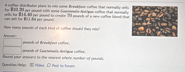 A coffee distributor plans to mix some Breakfast coffee that normally sells 
for $10.20 per pound with some Guatemala Antigua coffee that normally 
sells for $14.40 per pound to create 70 pounds of a new coffee blend tha 
can sell for $11.64 per pound. 
How many pounds of each kind of coffee should they mix? 
Answer:
pounds of Breakfast coffee.
pounds of Guatemala Antigua coffee. 
Round your answers to the nearest whole number of pounds. 
Question Help: Video D Post to forum