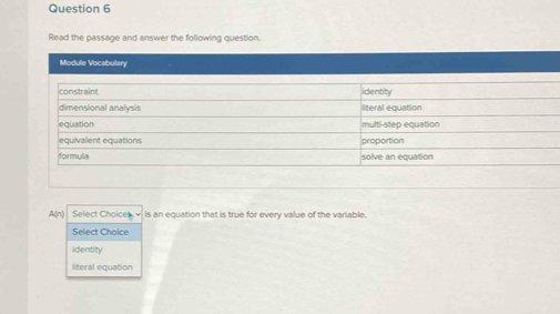 Read the passage and answer the following question.
Module Vocabulary
A(n) Select Choices - is an equation that is true for every value of the variable.
Select Choice
identity
literal equation