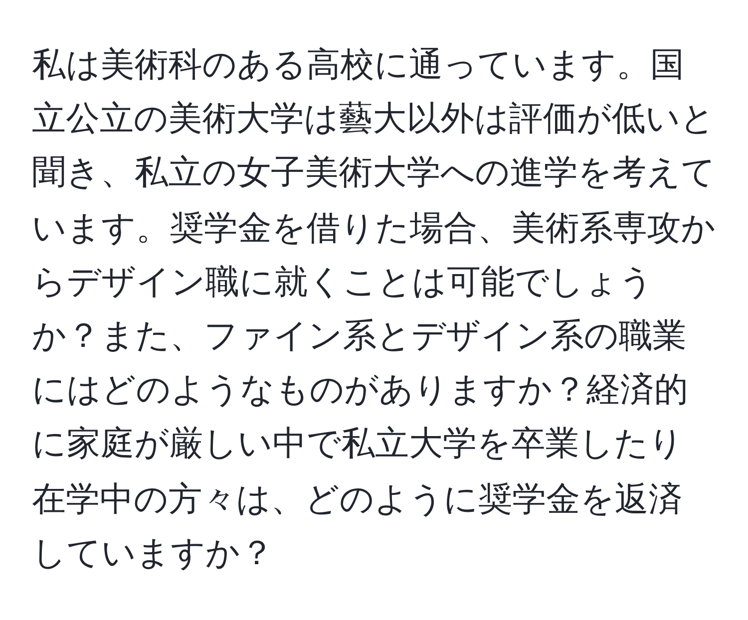 私は美術科のある高校に通っています。国立公立の美術大学は藝大以外は評価が低いと聞き、私立の女子美術大学への進学を考えています。奨学金を借りた場合、美術系専攻からデザイン職に就くことは可能でしょうか？また、ファイン系とデザイン系の職業にはどのようなものがありますか？経済的に家庭が厳しい中で私立大学を卒業したり在学中の方々は、どのように奨学金を返済していますか？