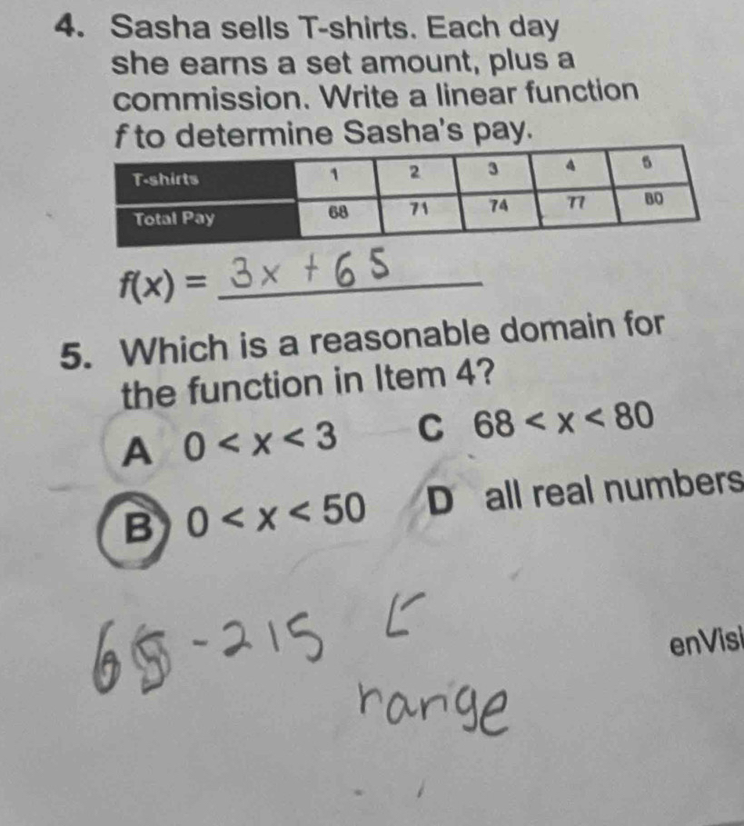 Sasha sells T-shirts. Each day
she earns a set amount, plus a
commission. Write a linear function
f to determine Sasha's pay.
f(x)= _
5. Which is a reasonable domain for
the function in Item 4?
A 0 C 68
B 0 D all real numbers
enVisi