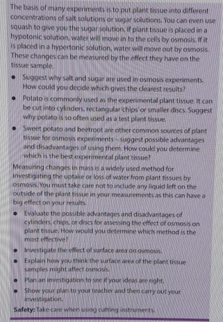 The basis of many experiments is to put plant tissue into different 
concentrations of salt solutions or sugar solutions. You can even use 
squash to give you the sugar solution, if plant tissue is placed in a 
hypotonic solution, water will move in to the cells by osmosis. If it 
is placed in a hypertonic solution, water will move out by osmosis. 
These changes can be measured by the effect they have on the 
tissue sample. 
Suggest why salt and sugar are used in osmosis experiments. 
How could you decide which gives the clearest results? 
Potato is commonly used as the experimental plant tissue. It can 
be cut into cylinders, rectangular 'chips' or smaller discs. Suggest 
why potato is so often used as a test plant tissue. 
Sweet potato and beetroot are other common sources of plant 
tissue for osmosis experiments - suggest possible advantages 
and disadvantages of using them. How could you determine 
which is the best experimental plant tissue? 
Measuring changes in mass is a widely used method for 
investigating the uptake or loss of water from plant tissues by 
osmosis. You must take care not to include any liquid left on the 
outside of the plant tissue in your measurements as this can have a 
big effect on your results. 
Evaluate the possible advantages and disadvantages of 
cylinders, chips, or discs for assessing the effect of osmosis on 
plant tissue. How would you determine which method is the 
most effective? 
Investigate the effect of surface area on osmosis. 
Explain how you think the surface area of the plant tissue 
samples might affect osmosis. 
Plan an investigation to see if your ideas are right. 
Show your plan to your teacher and then carry out your 
investigation. 
Safety: Take care when using cutting instruments.