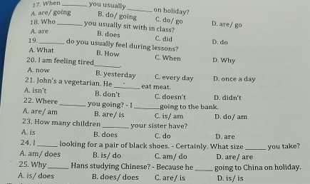 When _you usually _on holiday?
A. are/ going B. do/ going C. do/ go D. are/ go
18. Who _you usually sit with in class? B. does
A. are
C. did D. do
19._ do you usually feel during lessons?
A. What B. How
20. I am feeling tired_ . C. When D. Why
A. now B. yesterday
21. John's a vegetarian. He _eat meat. C. every day D. once a day
A. isn't B. don't C. doesn't D. didn't
22. Where _you going? - I _going to the bank.
A. are/ am B. are/ is C. is/ am D. do/ am
23. How many children
A. is B. does your sister have?
C. do D. are
24. 1 looking for a pair of black shoes. - Certainly. What size
A. am/ does B. is/ do C. am/ do D. are/ are you take?
25. Why _Hans studying Chinese? - Because he _going to China on holiday.
A. is/ does B. does/ does C. are/ is D. is/ is